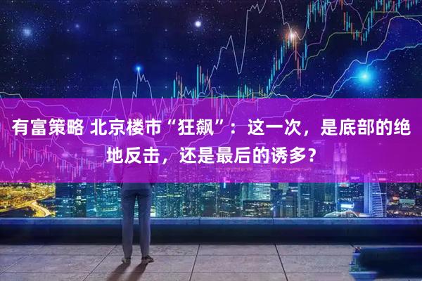 有富策略 北京楼市“狂飙”：这一次，是底部的绝地反击，还是最后的诱多？
